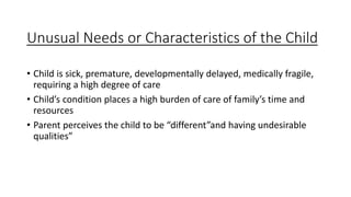 Unusual Needs or Characteristics of the Child
• Child is sick, premature, developmentally delayed, medically fragile,
requiring a high degree of care
• Child’s condition places a high burden of care of family’s time and
resources
• Parent perceives the child to be “different”and having undesirable
qualities”
 
