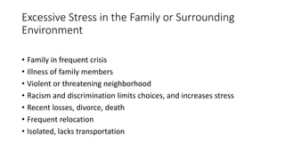Excessive Stress in the Family or Surrounding
Environment
• Family in frequent crisis
• Illness of family members
• Violent or threatening neighborhood
• Racism and discrimination limits choices, and increases stress
• Recent losses, divorce, death
• Frequent relocation
• Isolated, lacks transportation
 