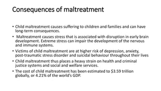 Consequences of maltreatment
• Child maltreatment causes suffering to children and families and can have
long-term consequences.
• Maltreatment causes stress that is associated with disruption in early brain
development. Extreme stress can impair the development of the nervous
and immune systems.
• Victims of child maltreatment are at higher risk of depression, anxiety,
post-traumatic stress disorder and suicidal behaviour throughout their lives
• Child maltreatment thus places a heavy strain on health and criminal
justice systems and social and welfare services.
• The cost of child maltreatment has been estimated to $3.59 trillion
globally, or 4.21% of the world’s GDP.
 
