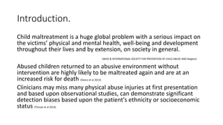 Introduction.
Child maltreatment is a huge global problem with a serious impact on
the victims’ physical and mental health, well-being and development
throughout their lives and by extension, on society in general.
(WHO & INTERNATIONAL SOCIETY FOR PREVENTION OF CHILD ABUSE AND Neglect)
Abused children returned to an abusive environment without
intervention are highly likely to be maltreated again and are at an
increased risk for death (Deans et al 2013)
Clinicians may miss many physical abuse injuries at first presentation
and based upon observational studies, can demonstrate significant
detection biases based upon the patient's ethnicity or socioeconomic
status (Thorpe et al 2014)
 