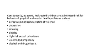 Consequently, as adults, maltreated children are at increased risk for
behavioral, physical and mental health problems such as:
• perpetrating or being a victim of violence
• depression
• smoking
• obesity
• high-risk sexual behaviours
• unintended pregnancy
• alcohol and drug misuse.
 