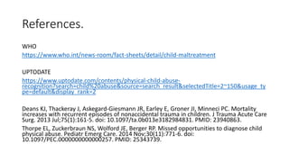 References.
WHO
https://www.who.int/news-room/fact-sheets/detail/child-maltreatment
UPTODATE
https://www.uptodate.com/contents/physical-child-abuse-
recognition?search=child%20abuse&source=search_result&selectedTitle=2~150&usage_ty
pe=default&display_rank=2
Deans KJ, Thackeray J, Askegard-Giesmann JR, Earley E, Groner JI, Minneci PC. Mortality
increases with recurrent episodes of nonaccidental trauma in children. J Trauma Acute Care
Surg. 2013 Jul;75(1):161-5. doi: 10.1097/ta.0b013e3182984831. PMID: 23940863.
Thorpe EL, Zuckerbraun NS, Wolford JE, Berger RP. Missed opportunities to diagnose child
physical abuse. Pediatr Emerg Care. 2014 Nov;30(11):771-6. doi:
10.1097/PEC.0000000000000257. PMID: 25343739.
 