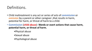 Definitions.
• Child maltreatment is any act or series of acts of commission or
omission by a parent or other caregiver ,that results in harm,
potential for harm, or threat of harm to a child.
• Commission (child abuse)- Words or overt actions that cause harm,
potential harm, or threat of harm.
•Physical abuse
•Sexual abuse
•Psychological abuse
 