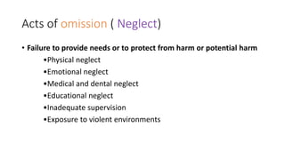 Acts of omission ( Neglect)
• Failure to provide needs or to protect from harm or potential harm
•Physical neglect
•Emotional neglect
•Medical and dental neglect
•Educational neglect
•Inadequate supervision
•Exposure to violent environments
 