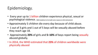 Epidemiology.
• Every year up to 1 billion children experience physical, sexual or
psychological violence. (WHO Guidelines for the health sector response to child maltreatment)
• Approximately 5 children die every day because of child abuse.
• 1 out of 3 girls and 1 out of 5 boys will be sexually abused before
they reach age 18.
• Approximately 20% of girls and 5–10% of boys report being sexually
abused globally.
• In 2014, the WHO estimated that 23% of children worldwide were
physically abused
 