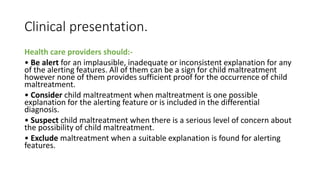 Clinical presentation.
Health care providers should:-
• Be alert for an implausible, inadequate or inconsistent explanation for any
of the alerting features. All of them can be a sign for child maltreatment
however none of them provides sufficient proof for the occurrence of child
maltreatment.
• Consider child maltreatment when maltreatment is one possible
explanation for the alerting feature or is included in the differential
diagnosis.
• Suspect child maltreatment when there is a serious level of concern about
the possibility of child maltreatment.
• Exclude maltreatment when a suitable explanation is found for alerting
features.
 
