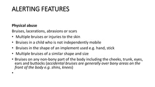 ALERTING FEATURES
Physical abuse
Bruises, lacerations, abrasions or scars
• Multiple bruises or injuries to the skin
• Bruises in a child who is not independently mobile
• Bruises in the shape of an implement used e.g. hand, stick
• Multiple bruises of a similar shape and size
• Bruises on any non-bony part of the body including the cheeks, trunk, eyes,
ears and buttocks (accidental bruises are generally over bony areas on the
front of the body e.g. shins, knees)
•
 