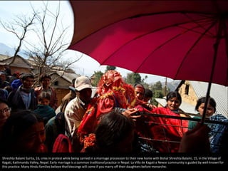 Shreshta Balami Surita, 16, cries in protest while being carried in a marriage procession to their new home with Bishal Shreshta Balami, 15, in the Village of
Kagati, Kathmandu Valley, Nepal. Early marriage is a common traditional practice in Nepal. La Villa de Kagati a Newar community is guided by well-known for
this practice. Many Hindu families believe that blessings will come if you marry off their daughters before menarche.
 