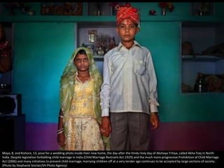 Maya, 8, and Kishore, 13, pose for a wedding photo inside their new home, the day after the Hindu holy day of Akshaya Tritiya, called Akha Teej in North
India. Despite legislation forbidding child marriage in India (Child Marriage Restraint Act-1929) and the much more progressive Prohibition of Child Marriage
Act (2006) and many initiatives to prevent child marriage, marrying children off at a very tender age continues to be accepted by large sections of society.
(Photo by Stephanie Sinclair/VII Photo Agency)
 