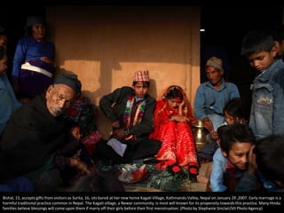Bishal, 15, accepts gifts from visitors as Surita, 16, sits bored at her new home Kagati Village, Kathmandu Valley, Nepal on January 29 ,2007. Early marriage is a
harmful traditional practice common in Nepal. The Kagati village, a Newar community, is most will known for its propensity towards this practice. Many Hindu
families believe blessings will come upon them if marry off their girls before their first menstruation. (Photo by Stephanie Sinclair/VII Photo Agency)
 