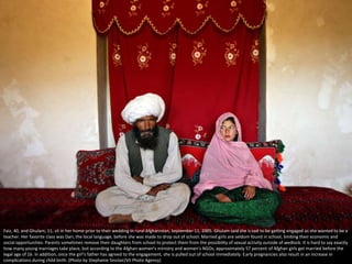 Faiz, 40, and Ghulam, 11, sit in her home prior to their wedding in rural Afghanistan, September 11, 2005. Ghulam said she is sad to be getting engaged as she wanted to be a
teacher. Her favorite class was Dari, the local language, before she was made to drop out of school. Married girls are seldom found in school, limiting their economic and
social opportunities. Parents sometimes remove their daughters from school to protect them from the possibility of sexual activity outside of wedlock. It is hard to say exactly
how many young marriages take place, but according to the Afghan women's ministry and women's NGOs, approximately 57 percent of Afghan girls get married before the
legal age of 16. In addition, once the girl's father has agreed to the engagement, she is pulled out of school immediately. Early pregnancies also result in an increase in
complications during child birth. (Photo by Stephanie Sinclair/VII Photo Agency)
 