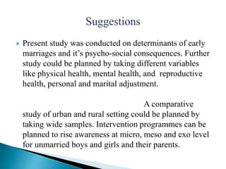  Present study was conducted on determinants of early
marriages and it’s psycho-social consequences. Further
study could be planned by taking different variables
like physical health, mental health, and reproductive
health, personal and marital adjustment.
A comparative
study of urban and rural setting could be planned by
taking wide samples. Intervention programmes can be
planned to rise awareness at micro, meso and exo level
for unmarried boys and girls and their parents.
 