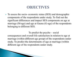  To assess the socio- economic status (SES) and demographic
components of the respondents under study. To find out the
significant differences and impact SES components on age at
marriage (M-age) and age at Gauna (G-age) of the respondents
belonging to different SES.
To predict the psycho – social
consequences and overall life satisfaction in relation to age at
marriage (within different age group) of the respondents under
study. To predict the determinants of age at marriage (within
different age of the respondents under study.
 