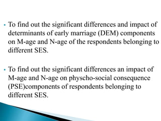 To find out the significant differences and impact of
determinants of early marriage (DEM) components
on M-age and N-age of the respondents belonging to
different SES.
 To find out the significant differences an impact of
M-age and N-age on physcho-social consequence
(PSE)components of respondents belonging to
different SES.
 