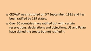  CEDAW was instituted on 3rd September, 1981 and has
been ratified by 189 states.
 Over 50 countries have ratified but with certain
reservations, declarations and objections. US and Palau
have signed the treaty but not ratified it.
 