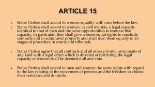 1. States Parties shall accord to women equality with men before the law.
2. States Parties shall accord to women, in civil matters, a legal capacity
identical to that of men and the same opportunities to exercise that
capacity. In particular, they shall give women equal rights to conclude
contracts and to administer property and shall treat them equally in all
stages of procedure in courts and tribunals.
3. States Parties agree that all contracts and all other private instruments of
any kind with a legal effect which is directed at restricting the legal
capacity of women shall be deemed null and void.
4. States Parties shall accord to men and women the same rights with regard
to the law relating to the movement of persons and the freedom to choose
their residence and domicile.
 