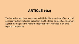 The betrothal and the marriage of a child shall have no legal effect and all
necessary action including legislation shall be taken to specify a minimum
age for marriage and to make the registration of marriage in an official
registry compulsory.
 