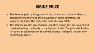  The Amount paid by the groom to the parents of a bride for them to
consent to him marrying their daughter. In some countries, the
younger the bride, the higher the price she may fetch.
 The practice creates an economic incentive whose girls are sought and
married early by the family to the highest bidder. The girl’s side further
harbours an apprehension that if the alliance is delayed the girl, may
not find any takers.
 