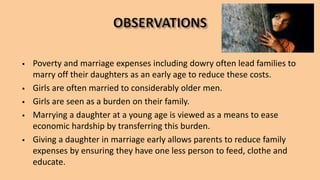  Poverty and marriage expenses including dowry often lead families to
marry off their daughters as an early age to reduce these costs.
 Girls are often married to considerably older men.
 Girls are seen as a burden on their family.
 Marrying a daughter at a young age is viewed as a means to ease
economic hardship by transferring this burden.
 Giving a daughter in marriage early allows parents to reduce family
expenses by ensuring they have one less person to feed, clothe and
educate.
 