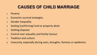 1. Poverty
2. Economic survival strategies
3. Gender Inequality
4. Sealing (confirming) land or property deals
5. Settling disputes
6. Control over sexuality and family honour
7. Tradition and culture
8. Insecurity, especially during wars, droughts, famines or epidemics
 