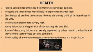 HEALTH
1. Forced sexual encounters lead to irreversible physical damage.
2. The girls are three times more likely to experience marital rape.
3. Girls below 15 are five times more likely to die during child birth than those in
the 20’s.
4. The infant mortality rate is very high.
5. Young brides face a higher risk of contracting HIV and STD.
6. Some of the young brides are sexually exploited by other men in the family and
they are too scared to go out and complain.
7. The inability of a woman to negotiate contraception use is a major issue.
 