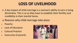  A key impact of child marriage is a woman’s ability to earn a living
diminishes. This is so as they have to establish their fertility and
credibility in their marital home.
 Reasons why child marriage take place
1. Poverty
2. Lack of Education
3. Cultural Practice
4. Insecurity of parents
 