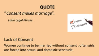“Consent makes marriage”.
Latin Legal Phrase
Lack of Consent
Women continue to be married without consent , often girls
are forced into sexual and domestic servitude.
 