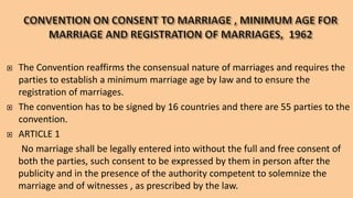  The Convention reaffirms the consensual nature of marriages and requires the
parties to establish a minimum marriage age by law and to ensure the
registration of marriages.
 The convention has to be signed by 16 countries and there are 55 parties to the
convention.
 ARTICLE 1
No marriage shall be legally entered into without the full and free consent of
both the parties, such consent to be expressed by them in person after the
publicity and in the presence of the authority competent to solemnize the
marriage and of witnesses , as prescribed by the law.
 