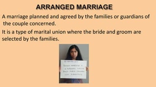 A marriage planned and agreed by the families or guardians of
the couple concerned.
It is a type of marital union where the bride and groom are
selected by the families.
 