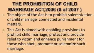 I. The object of the Act is to prohibit solemnization
of child marriage connected and incidental
matters.
II. This Act is aimed with enabling provisions to
prohibit child marriage, protect and provide
relief to victim and enhance punishment for
those who abet , promote or solemnize such
marriage.
 
