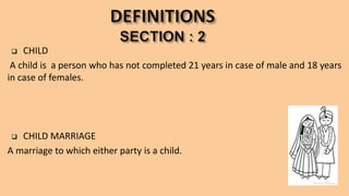  CHILD
A child is a person who has not completed 21 years in case of male and 18 years
in case of females.
 CHILD MARRIAGE
A marriage to which either party is a child.
 