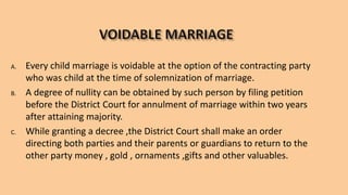 A. Every child marriage is voidable at the option of the contracting party
who was child at the time of solemnization of marriage.
B. A degree of nullity can be obtained by such person by filing petition
before the District Court for annulment of marriage within two years
after attaining majority.
C. While granting a decree ,the District Court shall make an order
directing both parties and their parents or guardians to return to the
other party money , gold , ornaments ,gifts and other valuables.
 