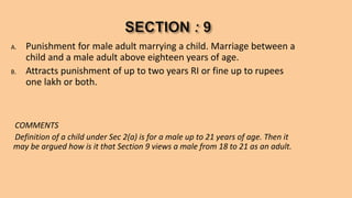 A. Punishment for male adult marrying a child. Marriage between a
child and a male adult above eighteen years of age.
B. Attracts punishment of up to two years RI or fine up to rupees
one lakh or both.
COMMENTS
Definition of a child under Sec 2(a) is for a male up to 21 years of age. Then it
may be argued how is it that Section 9 views a male from 18 to 21 as an adult.
 