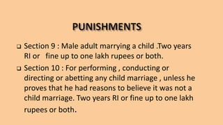  Section 9 : Male adult marrying a child .Two years
RI or fine up to one lakh rupees or both.
 Section 10 : For performing , conducting or
directing or abetting any child marriage , unless he
proves that he had reasons to believe it was not a
child marriage. Two years RI or fine up to one lakh
rupees or both.
 