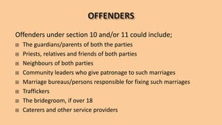 Offenders under section 10 and/or 11 could include;
 The guardians/parents of both the parties
 Priests, relatives and friends of both parties
 Neighbours of both parties
 Community leaders who give patronage to such marriages
 Marriage bureaus/persons responsible for fixing such marriages
 Traffickers
 The bridegroom, if over 18
 Caterers and other service providers
 