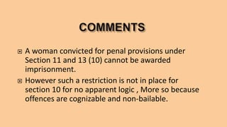  A woman convicted for penal provisions under
Section 11 and 13 (10) cannot be awarded
imprisonment.
 However such a restriction is not in place for
section 10 for no apparent logic , More so because
offences are cognizable and non-bailable.
 