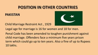 PAKISTAN
Child Marriage Restraint Act , 1929
Legal age for marriage is 16 for women and 18 for men.
Penal Code has been amended to toughen punishment against
child marriage. Offenders face a minimum five years prison
term which could go up to ten years. Also a fine of up to Rupees
10 lakhs.
 