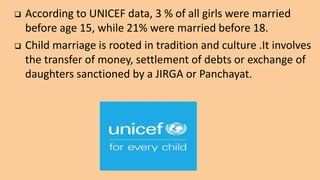  According to UNICEF data, 3 % of all girls were married
before age 15, while 21% were married before 18.
 Child marriage is rooted in tradition and culture .It involves
the transfer of money, settlement of debts or exchange of
daughters sanctioned by a JIRGA or Panchayat.
 