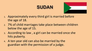 1. Approximately every third girl is married before
the age of 18.
2. 7% of child marriages take place between children
below the age of 15.
3. According to law , a girl can be married once she
hits puberty.
4. A ten year old can also be married by the
guardian with the permission of a judge.
 