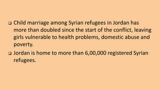  Child marriage among Syrian refugees in Jordan has
more than doubled since the start of the conflict, leaving
girls vulnerable to health problems, domestic abuse and
poverty.
 Jordan is home to more than 6,00,000 registered Syrian
refugees.
 