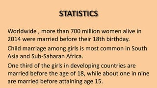 Worldwide , more than 700 million women alive in
2014 were married before their 18th birthday.
Child marriage among girls is most common in South
Asia and Sub-Saharan Africa.
One third of the girls in developing countries are
married before the age of 18, while about one in nine
are married before attaining age 15.
 