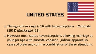  The age of marriage is 18 with two exceptions – Nebraska
(19) & Mississippi (21).
 However most states have exceptions allowing marriage at
younger age with parental consent , judicial approval in
cases of pregnancy or in a combination of these situations.
 
