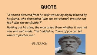 “A Roman divorced from his wife was being highly blamed by
his friend, who demanded ‘Was she not chaste? Was she not
fair? Was she not fruitful?’
Holding out his shoe, the man asked them whether it was not
new and well made. “Yet” added he, “none of you can tell
where it pinches me.”
-PLUTARCH
 