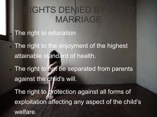 RIGHTS DENIED BY CHILD
MARRIAGE
 The right to education
 The right to the enjoyment of the highest
attainable standard of health.
 The right to not be separated from parents
against the child's will.
 The right to protection against all forms of
exploitation affecting any aspect of the child’s
welfare.
 