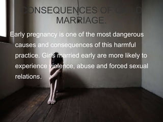 CONSEQUENCES OF CHILD
MARRIAGE.
Early pregnancy is one of the most dangerous
causes and consequences of this harmful
practice. Girls married early are more likely to
experience violence, abuse and forced sexual
relations.
 