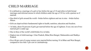  It is defined as a marriage of a girl or boy before the age of 18 and refers to both formal
marriages and informal unions in which children under the age of 18 live with a partner as if
married.
 One-third of girls around the world - brides before eighteen and one in nine – brides before
fifteen.
 Girls are deprived their fundamental rights to health, nutrition, education and freedom.
 In India, about 56 percent of girls get married before the age of eighteen. Every one out of two
married girl is under age.
 One in three of the world’s child brides live in India.
 Highest rate of child marriage -Uttar Pradesh, Bihar,West Bengal, Maharashtra and Madhya
Pradesh
 Over 40 per cent of young women were married before turning 18 in Bihar and West Bengal,
compared to less than 5 per cent in Lakshadweep.
 
