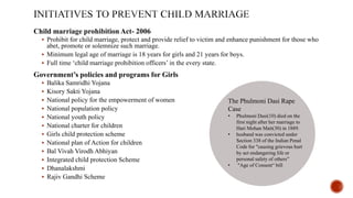 Child marriage prohibition Act- 2006
 Prohibit for child marriage, protect and provide relief to victim and enhance punishment for those who
abet, promote or solemnize such marriage.
 Minimum legal age of marriage is 18 years for girls and 21 years for boys.
 Full time ‘child marriage prohibition officers’ in the every state.
Government’s policies and programs for Girls
 Balika Samridhi Yojana
 Kisory Sakti Yojana
 National policy for the empowerment of women
 National population policy
 National youth policy
 National charter for children
 Girls child protection scheme
 National plan of Action for children
 Bal Vivah Virodh Abhiyan
 Integrated child protection Scheme
 Dhanalakshmi
 Rajiv Gandhi Scheme
The Phulmoni Dasi Rape
Case
• Phulmoni Dasi(10) died on the
first night after her marriage to
Hari Mohan Mait(30) in 1889.
• husband was convicted under
Section 338 of the Indian Penal
Code for "causing grievous hurt
by act endangering life or
personal safety of others”
• "Age of Consent“ bill
 