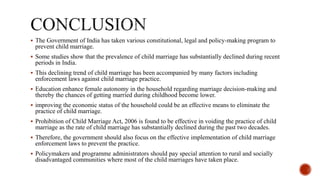  The Government of India has taken various constitutional, legal and policy-making program to
prevent child marriage.
 Some studies show that the prevalence of child marriage has substantially declined during recent
periods in India.
 This declining trend of child marriage has been accompanied by many factors including
enforcement laws against child marriage practice.
 Education enhance female autonomy in the household regarding marriage decision-making and
thereby the chances of getting married during childhood become lower.
 improving the economic status of the household could be an effective means to eliminate the
practice of child marriage.
 Prohibition of Child Marriage Act, 2006 is found to be effective in voiding the practice of child
marriage as the rate of child marriage has substantially declined during the past two decades.
 Therefore, the government should also focus on the effective implementation of child marriage
enforcement laws to prevent the practice.
 Policymakers and programme administrators should pay special attention to rural and socially
disadvantaged communities where most of the child marriages have taken place.
 