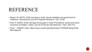  Nayan, M. (2015). Child marriage in India: Social maladies and government’s
initiatives. International Journal of Applied Research, 1(5), 72-80.
 Paul, P. (2020). Child marriage among girls in India: Prevalence, trends and socio-
economic correlates. Indian Journal of Human Development, 14(2), 304-319.
 From - UNICEF India- https://www.unicef.org/india/media/1176/file/Ending-Child-
Marriage.pdf
 