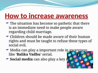 How to increase awareness
 The situation has become so pathetic that there
is an immediate need to make people aware
regarding child marriage.
 Children should be made aware of their human
rights and must be taught to refuse these types of
social evil.
 Media can play a important role in awareness
like ‘Balika Vadhu’ serial.
 Social media can also play a key role.
 